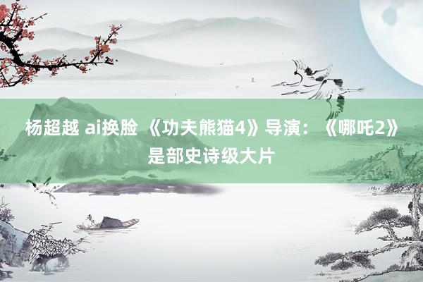 杨超越 ai换脸 《功夫熊猫4》导演：《哪吒2》是部史诗级大片