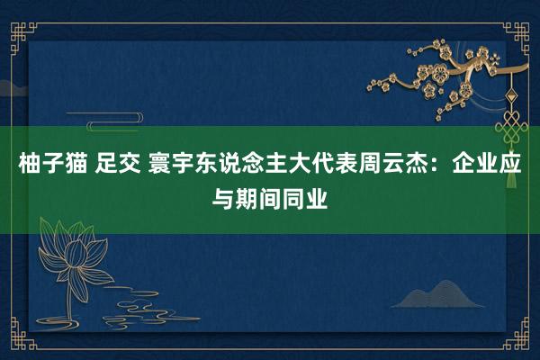 柚子猫 足交 寰宇东说念主大代表周云杰：企业应与期间同业