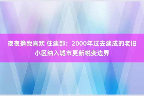 夜夜撸我喜欢 住建部：2000年过去建成的老旧小区纳入城市更新蜕变边界