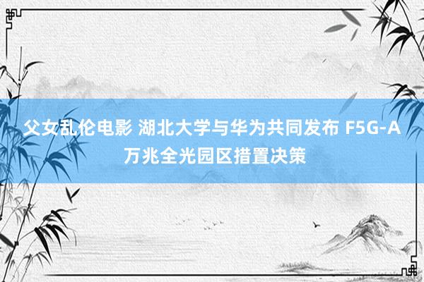 父女乱伦电影 湖北大学与华为共同发布 F5G-A 万兆全光园区措置决策
