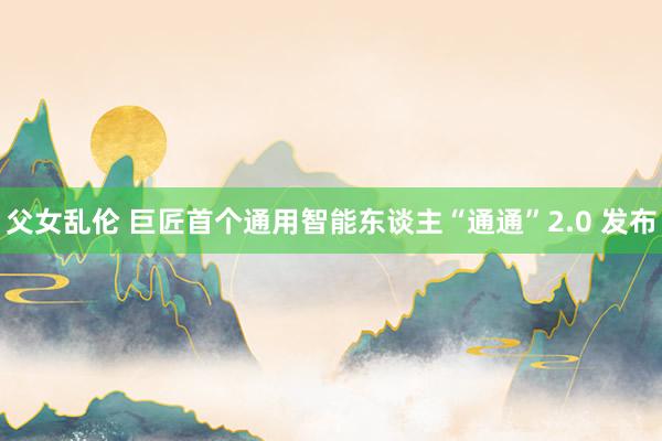 父女乱伦 巨匠首个通用智能东谈主“通通”2.0 发布