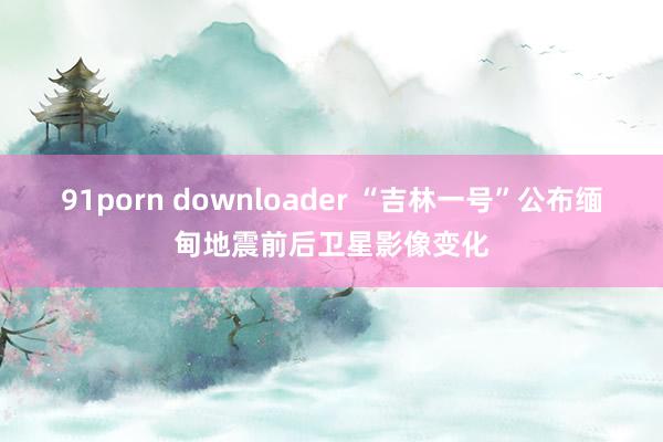 91porn downloader “吉林一号”公布缅甸地震前后卫星影像变化