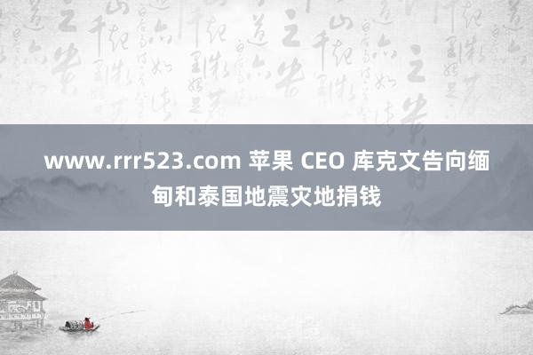 www.rrr523.com 苹果 CEO 库克文告向缅甸和泰国地震灾地捐钱