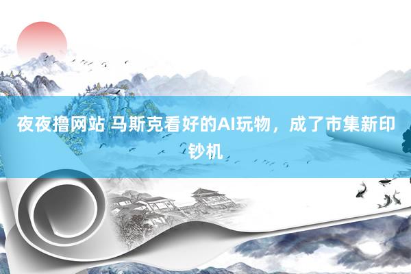 夜夜撸网站 马斯克看好的AI玩物，成了市集新印钞机