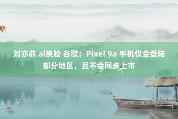 刘亦菲 ai换脸 谷歌：Pixel 9a 手机仅会登陆部分地区，且不会同步上市